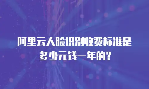 阿里云人脸识别收费标准是多少元钱一年的？