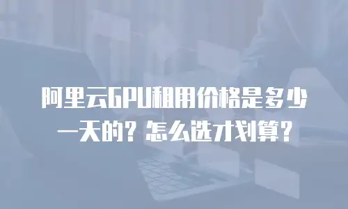 阿里云GPU租用价格是多少一天的？怎么选才划算？