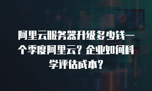 阿里云服务器升级多少钱一个季度阿里云？企业如何科学评估成本？