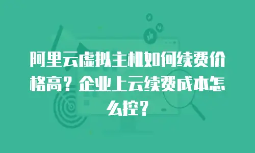 阿里云虚拟主机如何续费价格高？企业上云续费成本怎么控？