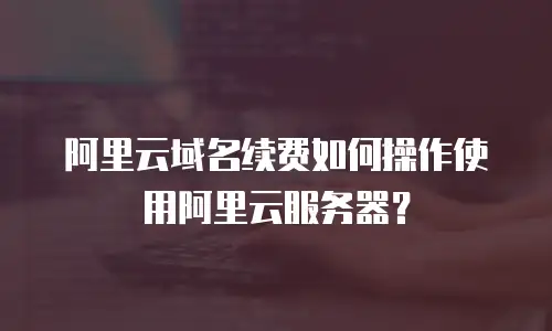 阿里云域名续费如何操作使用阿里云服务器？