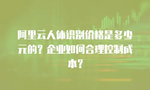 阿里云人体识别价格是多少元的？企业如何合理控制成本？