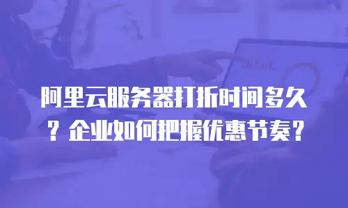 阿里云服务器打折时间多久？企业如何把握优惠节奏？