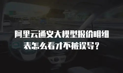阿里云通义大模型报价明细表怎么看才不被误导？