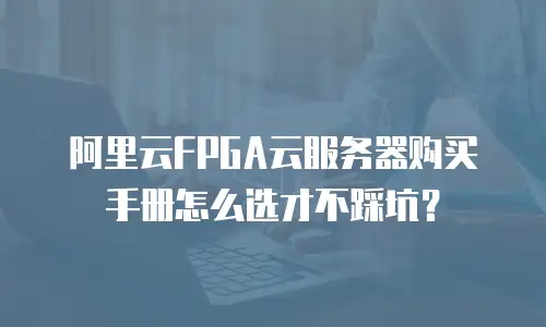 阿里云FPGA云服务器购买手册怎么选才不踩坑？