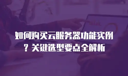 如何购买云服务器功能实例？关键选型要点全解析