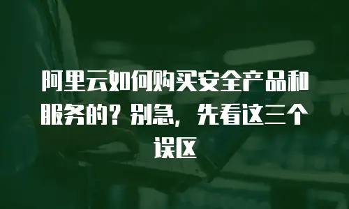 阿里云如何购买安全产品和服务的？别急，先看这三个误区