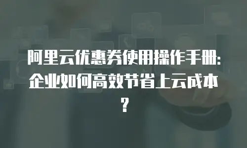 阿里云优惠券使用操作手册：企业如何高效节省上云成本？