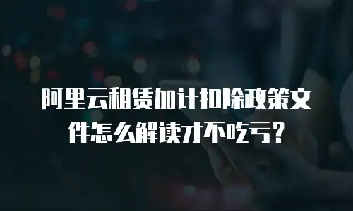 阿里云租赁加计扣除政策文件怎么解读才不吃亏？