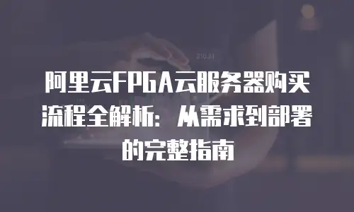 阿里云FPGA云服务器购买流程全解析：从需求到部署的完整指南