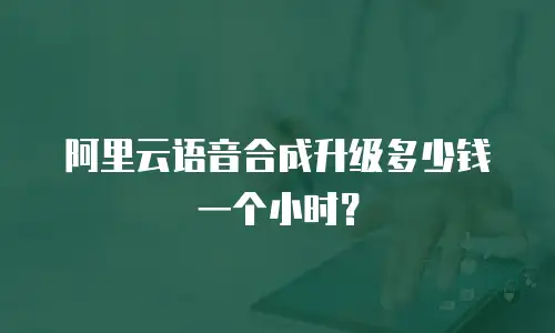 阿里云语音合成升级多少钱一个小时？