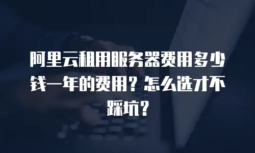 阿里云租用服务器费用多少钱一年的费用？怎么选才不踩坑？