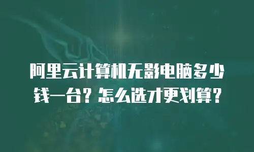 阿里云计算机无影电脑多少钱一台？怎么选才更划算？