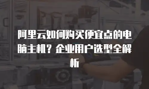 阿里云如何购买便宜点的电脑主机？企业用户选型全解析