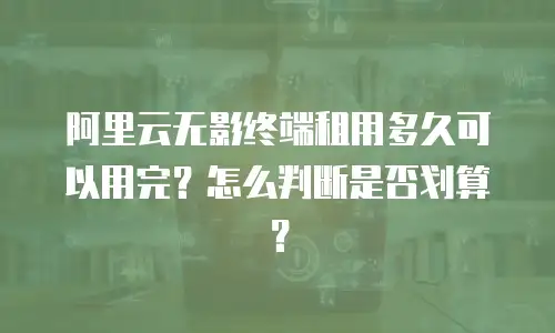 阿里云无影终端租用多久可以用完？怎么判断是否划算？