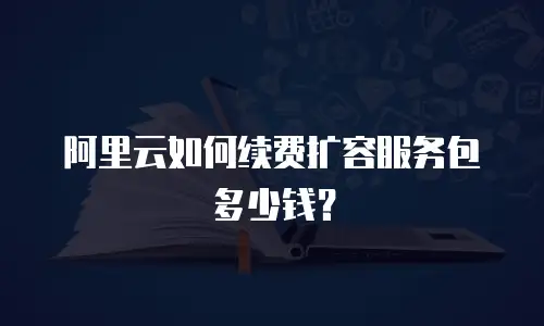 阿里云如何续费扩容服务包多少钱？
