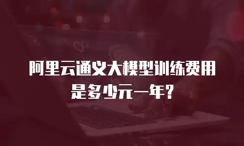 阿里云通义大模型训练费用是多少元一年？