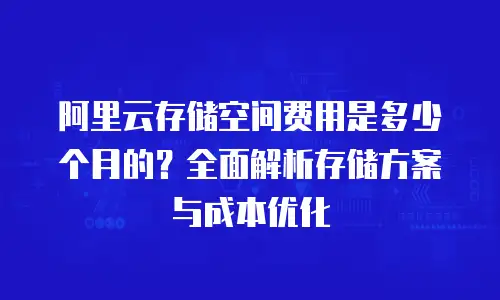 阿里云存储空间费用是多少个月的？全面解析存储方案与成本优化
