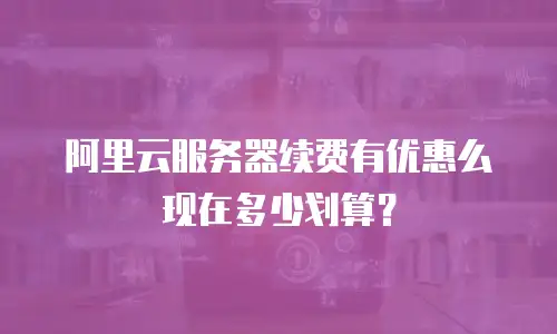 阿里云服务器续费有优惠么现在多少划算？
