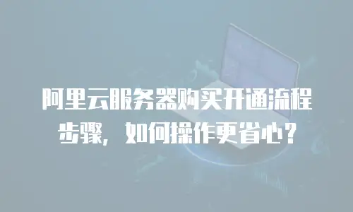 阿里云服务器购买开通流程步骤，如何操作更省心？