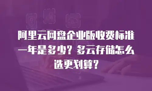 阿里云网盘企业版收费标准一年是多少？多云存储怎么选更划算？