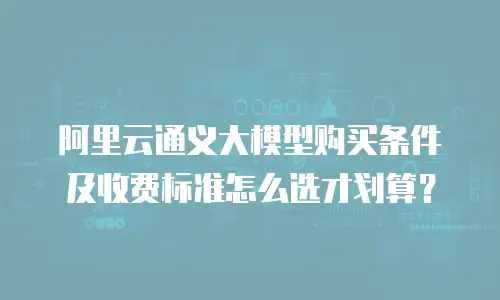 阿里云通义大模型购买条件及收费标准怎么选才划算？
