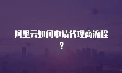 阿里云如何申请代理商流程？
