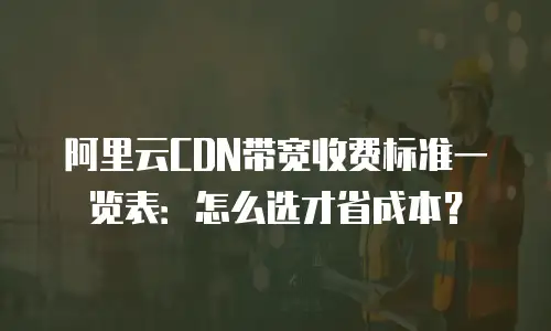 阿里云CDN带宽收费标准一览表：怎么选才省成本？