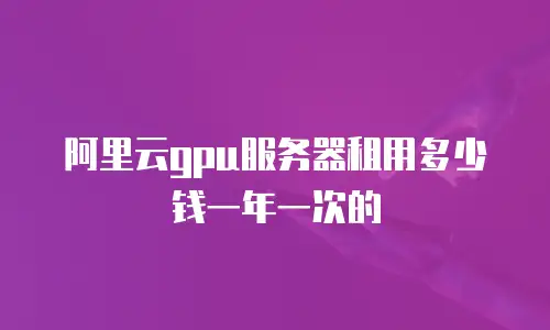 阿里云gpu服务器租用多少钱一年一次的