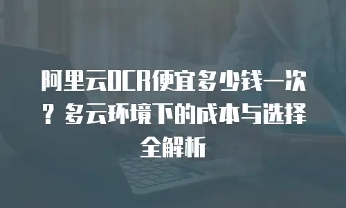 阿里云OCR便宜多少钱一次？多云环境下的成本与选择全解析