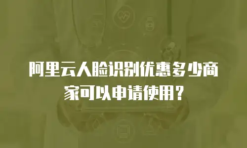 阿里云人脸识别优惠多少商家可以申请使用？