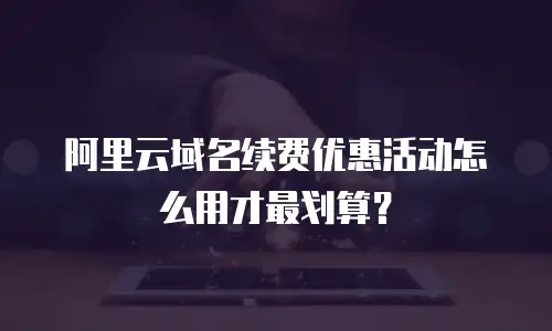 阿里云域名续费优惠活动怎么用才最划算？