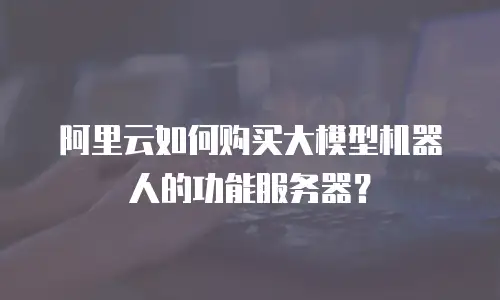 阿里云如何购买大模型机器人的功能服务器？