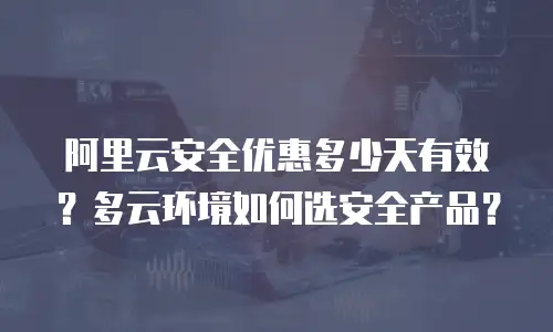 阿里云安全优惠多少天有效？多云环境如何选安全产品？