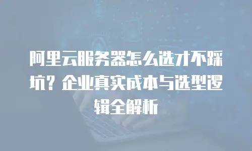 阿里云服务器怎么选才不踩坑？企业真实成本与选型逻辑全解析