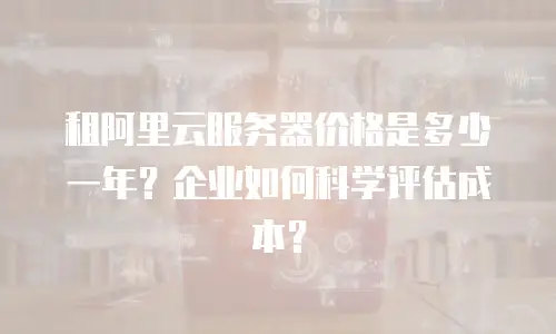 租阿里云服务器价格是多少一年？企业如何科学评估成本？