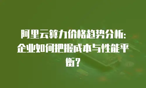 阿里云算力价格趋势分析：企业如何把握成本与性能平衡？