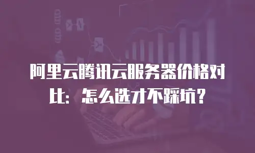 阿里云腾讯云服务器价格对比：怎么选才不踩坑？