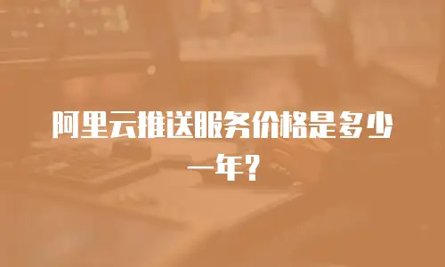 阿里云推送服务价格是多少一年？