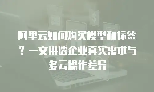 阿里云如何购买模型和标签？一文讲透企业真实需求与多云操作差异