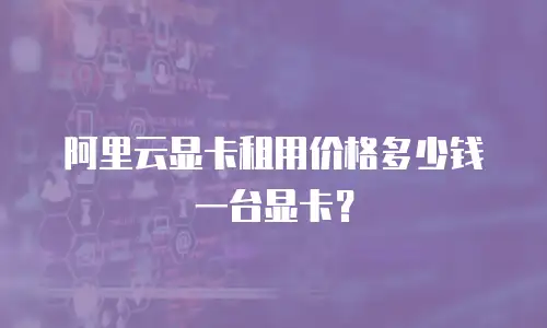 阿里云显卡租用价格多少钱一台显卡？