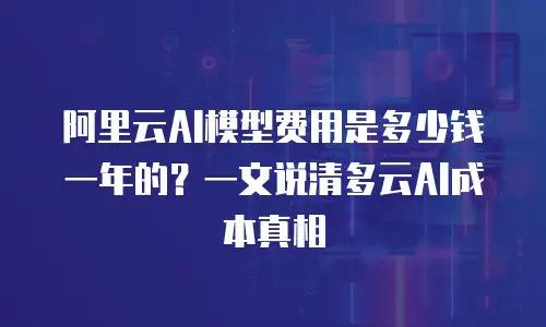 阿里云AI模型费用是多少钱一年的？一文说清多云AI成本真相