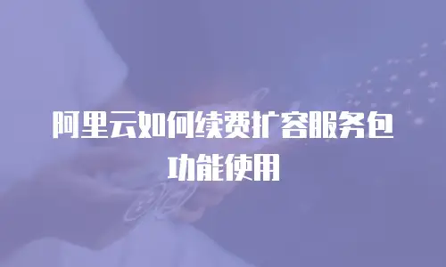 阿里云如何续费扩容服务包功能使用