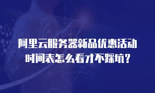 阿里云服务器新品优惠活动时间表怎么看才不踩坑？