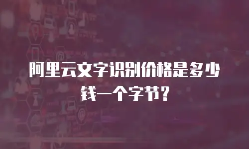 阿里云文字识别价格是多少钱一个字节？