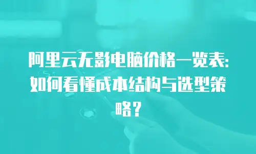 阿里云无影电脑价格一览表：如何看懂成本结构与选型策略？
