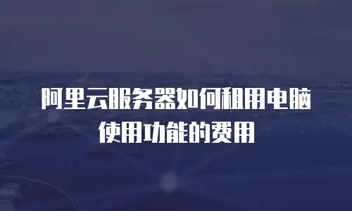 阿里云服务器如何租用电脑使用功能的费用