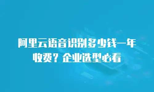 阿里云语音识别多少钱一年收费？企业选型必看