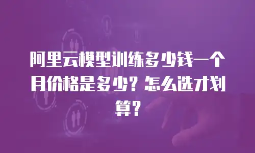 阿里云模型训练多少钱一个月价格是多少？怎么选才划算？
