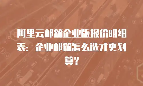 阿里云邮箱企业版报价明细表：企业邮箱怎么选才更划算？